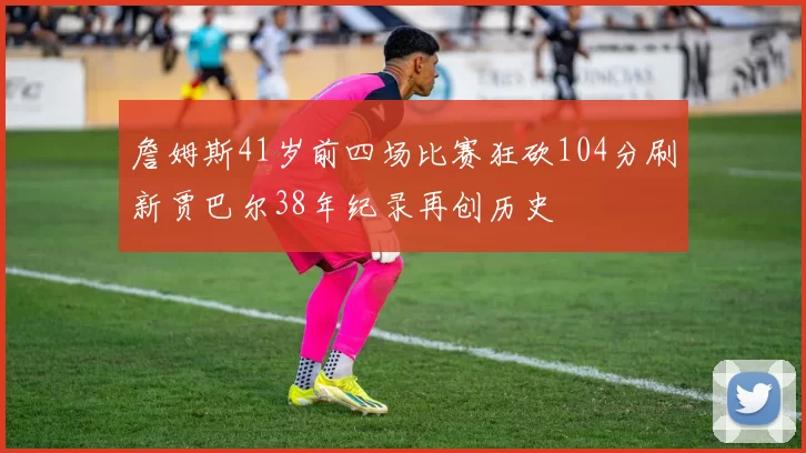 詹姆斯41岁前四场比赛狂砍104分刷新贾巴尔38年纪录再创历史