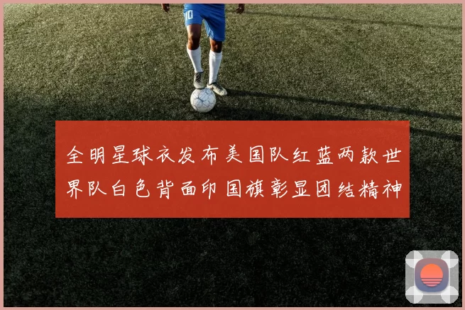 全明星球衣发布美国队红蓝两款世界队白色背面印国旗彰显团结精神