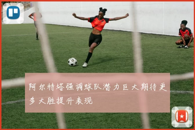 阿尔特塔强调球队潜力巨大期待更多大胜提升表现
