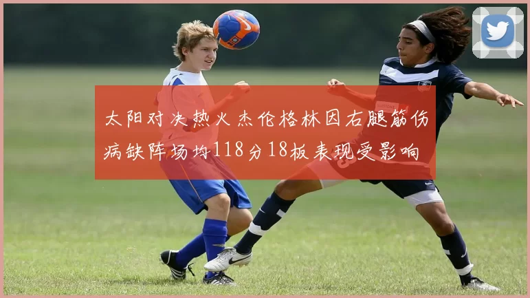 太阳对决热火杰伦格林因右腿筋伤病缺阵场均118分18板表现受影响