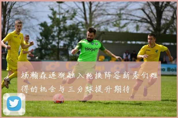 杨瀚森逐渐融入轮换阵容新秀们难得的机会与三分球提升期待