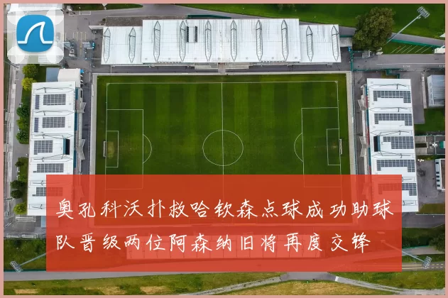 奥孔科沃扑救哈钦森点球成功助球队晋级两位阿森纳旧将再度交锋