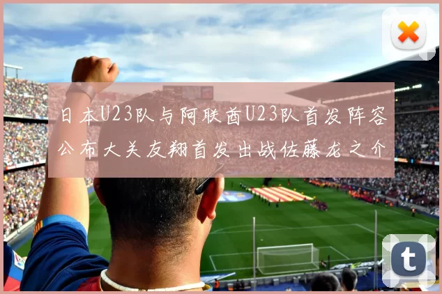 日本U23队与阿联酋U23队首发阵容公布大关友翔首发出战佐藤龙之介替补待命