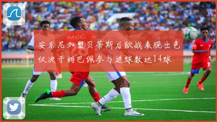 安东尼加盟贝蒂斯后欧战表现出色仅次于姆巴佩参与进球数达14球