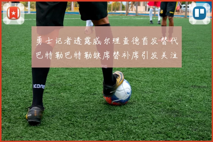 勇士记者透露威尔理查德首发替代巴特勒巴特勒缺席替补席引发关注