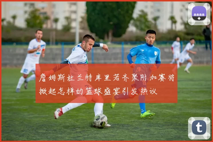 詹姆斯杜兰特库里若齐聚附加赛将掀起怎样的篮球盛宴引发热议