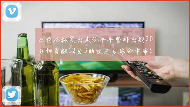 杰伦格林复出表现平平替补出战20分钟贡献12分3助攻三分球命中率50