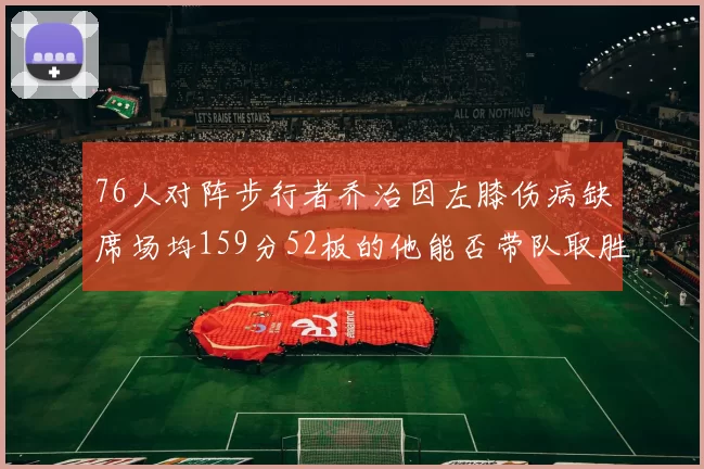 76人对阵步行者乔治因左膝伤病缺席场均159分52板的他能否带队取胜